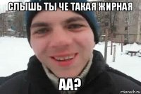 слышь ты че такая жирная аа?