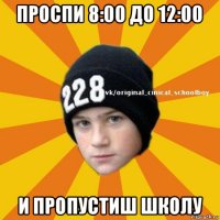 проспи 8:00 до 12:00 и пропустиш школу