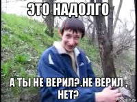 это надолго а ты не верил?.не верил , нет?