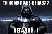 ти кому по бе-бекав?? негадяй=)