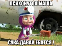 психонутоя маша сука давай ебатся !