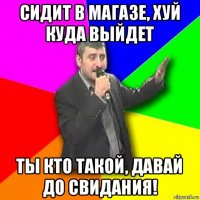 сидит в магазе, хуй куда выйдет ты кто такой, давай до свидания!