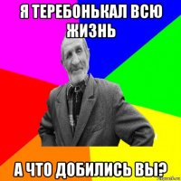 я теребонькал всю жизнь а что добились вы?