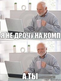 я не дрочу на комп а ты