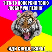 *кто-то оскорбил твою любимую песню* -иди сюда,тварь!