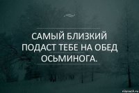 Самый близкий подаст тебе на обед осьминога.