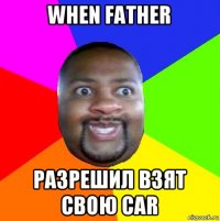 when father разрешил взят свою car
