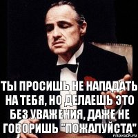 ты просишь не нападать на тебя, но делаешь это без уважения, даже не говоришь "пожалуйста"