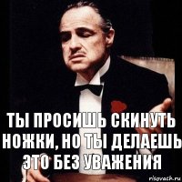 Ты просишь скинуть ножки, но ты делаешь это без уважения