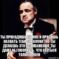 ты приходишь ко мне и просишь назвать тебя sin govna , но ты делаешь это без уважения, ты даже не говоришь , что ебуться только лохи