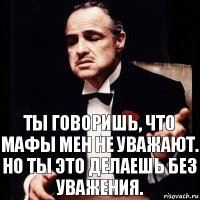 Ты говоришь, что мафы мен не уважают. Но ты это делаешь без уважения.