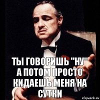 ты говоришь "ну"
а потом просто кидаешь меня на сутки