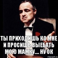 Ты приходишь ко мне и просишь выебать мою мамку.... ну ок