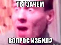 ты зачем вопрос избил?