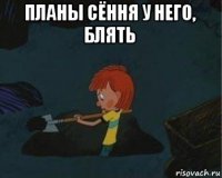 планы сёння у него, блять 