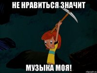 не нравиться значит музыка моя!