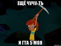 ещё чучу-ть и гта 5 моя