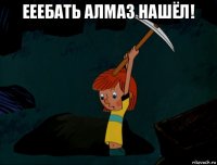 ееебать алмаз нашёл! 