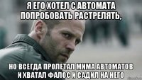 я его хотел с автомата попробовать растрелять, но всегда пролетал мима автоматов и хватал фалос и садил на него