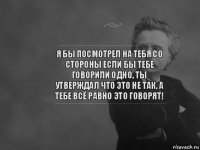 я бы посмотрел на тебя со стороны если бы тебе говорили одно, ты утверждал что это не так, а тебе всё равно это говорят!