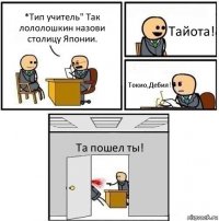 *Тип учитель" Так лололошкин назови столицу Японии. Тайота! Токио,Дебил! Та пошел ты!