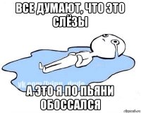 все думают, что это слёзы а это я по пьяни обоссался