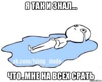 я так и знал... что..мне на всех срать