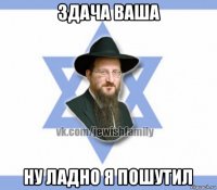 здача ваша ну ладно я пошутил