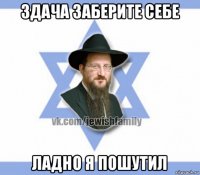 здача заберите себе ладно я пошутил