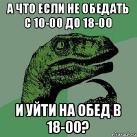 а что если не обедать с 10-00 до 18-00 и уйти на обед в 18-00?