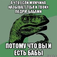 а что,если мужчина называет тебя и твоих подруг бабами потому что вы и есть бабы