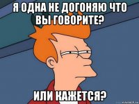 я одна не догоняю что вы говорите? или кажется?