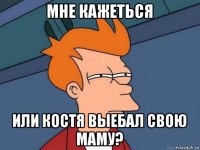 мне кажеться или костя выебал свою маму?