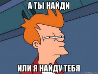 а ты найди или я найду тебя