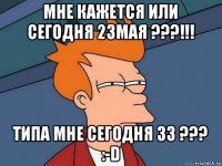 мне кажется или сегодня 23мая ???!!! типа мне сегодня 33 ??? :-d