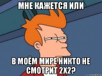 мне кажется или в моём мире никто не смотрит 2х2?