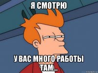 я смотрю у вас много работы там...