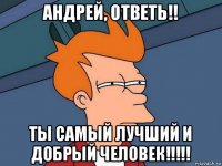 андрей, ответь!! ты самый лучший и добрый человек!!!!!