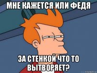 мне кажется или федя за стенкой что то вытворяет?