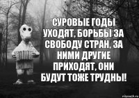 суровые годы уходят, борьбы за свободу стран, за ними другие приходят, они будут тоже трудны!