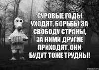 суровые годы уходят, борьбы за свободу страны, за ними другие приходят, они будут тоже трудны!