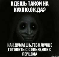 идешь такой на кухню,ок,да? как думаешь,тебя лучше готовить с солью,или с перцем?