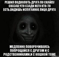 решил подколоть друга по скайпу сказав,что сзади него кто-то есть.видишь испуганное лицо друга медленно поворачиваясь попрощайся с другом и с родственниками,и с кошкой тоже