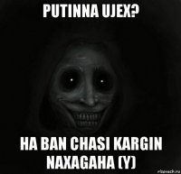 putinna ujex? ha ban chasi kargin naxagaha (y)