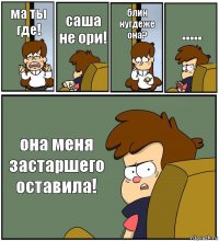 ма ты где! саша
не ори! блин нугдеже она? ..... она меня застаршего оставила!