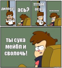 диппер! ась? тттам оса! ......... ты сука мейбл и сволочь!