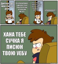 Диппер! Где мой список дел? В холодилнике наверно токо пошла на хуй
не мешай читать Так осталось спереть у Стэна тачку и уебать дневники Диппера ЧТОООООО?!!! ХАНА ТЕБЕ СУЧКА Я ПИСЮН ТВОЮ УЕБУ