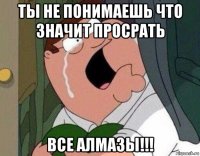 ты не понимаешь что значит просрать все алмазы!!!