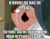 я никогда вас не прощу потому, вы не покормили мою игрушку тедди!!!