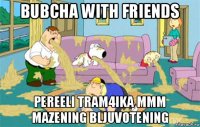 bubcha with friends pereeli tram4ika mmm mazening bljuvotening